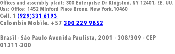 Offices and assembly plant: 300 Enterprise Dr Kingston, NY 12401, EE. UU. Usa: Office: 1452 Minford Place Bronx, New York,10460 Cell. 1 (929)331 6193 Colombia Mobile. +57 300 229 9852 Brasil - Sáo Paulo Avenida Paulista, 2001 - 308/309 - CEP 01311-300 